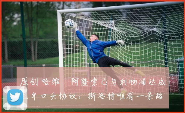 原创 哈维・阿隆索已与利物浦达成三年口头协议，斯洛特唯有一条路可 “翻盘”