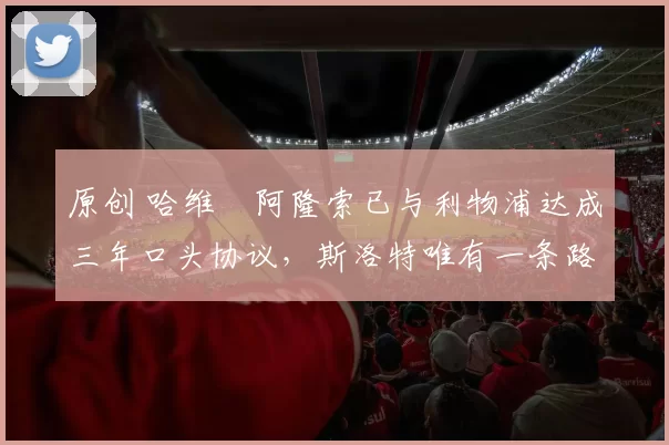 原创 哈维・阿隆索已与利物浦达成三年口头协议，斯洛特唯有一条路可 “翻盘”