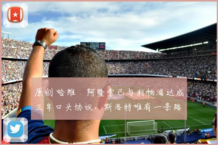 原创 哈维・阿隆索已与利物浦达成三年口头协议，斯洛特唯有一条路可 “翻盘”