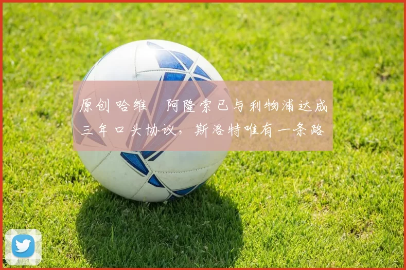 原创 哈维・阿隆索已与利物浦达成三年口头协议，斯洛特唯有一条路可 “翻盘”