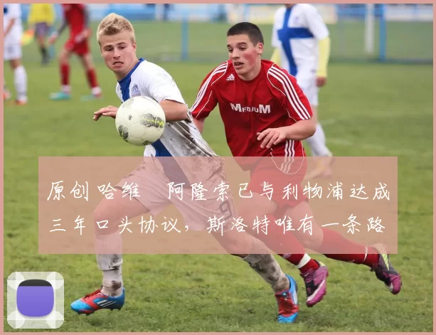 原创 哈维・阿隆索已与利物浦达成三年口头协议，斯洛特唯有一条路可 “翻盘”