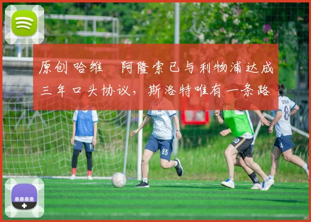 原创 哈维・阿隆索已与利物浦达成三年口头协议，斯洛特唯有一条路可 “翻盘”