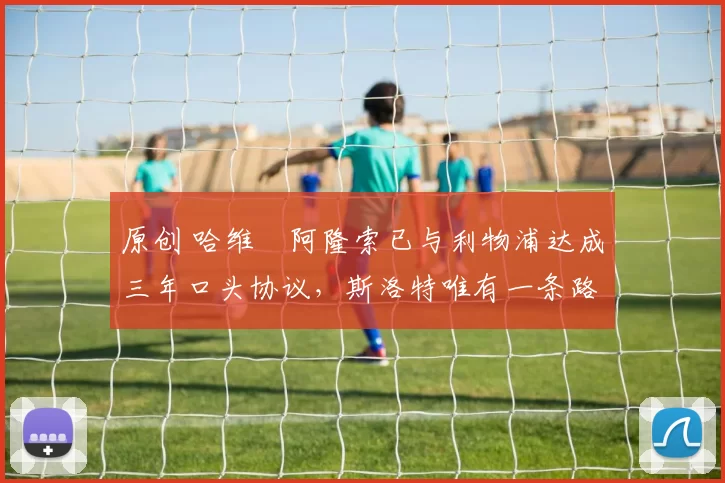 原创 哈维・阿隆索已与利物浦达成三年口头协议，斯洛特唯有一条路可 “翻盘”