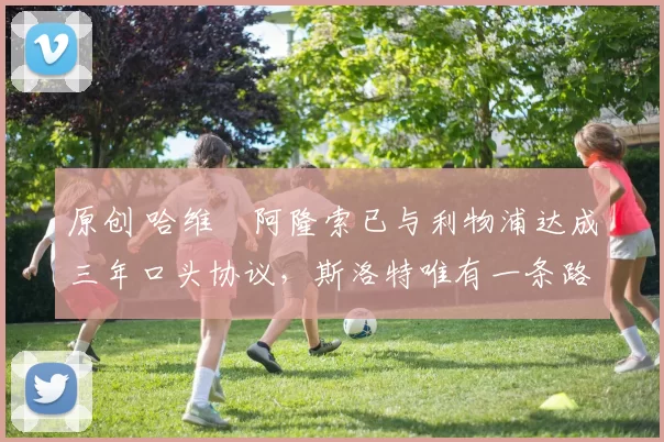 原创 哈维・阿隆索已与利物浦达成三年口头协议，斯洛特唯有一条路可 “翻盘”