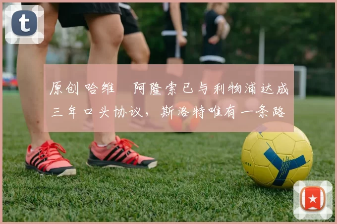 原创 哈维・阿隆索已与利物浦达成三年口头协议，斯洛特唯有一条路可 “翻盘”