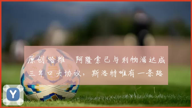 原创 哈维・阿隆索已与利物浦达成三年口头协议，斯洛特唯有一条路可 “翻盘”