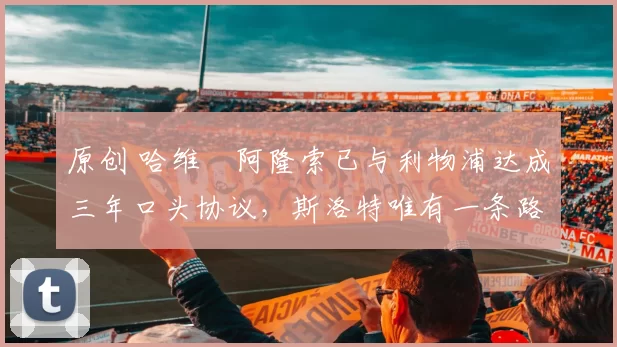 原创 哈维・阿隆索已与利物浦达成三年口头协议，斯洛特唯有一条路可 “翻盘”