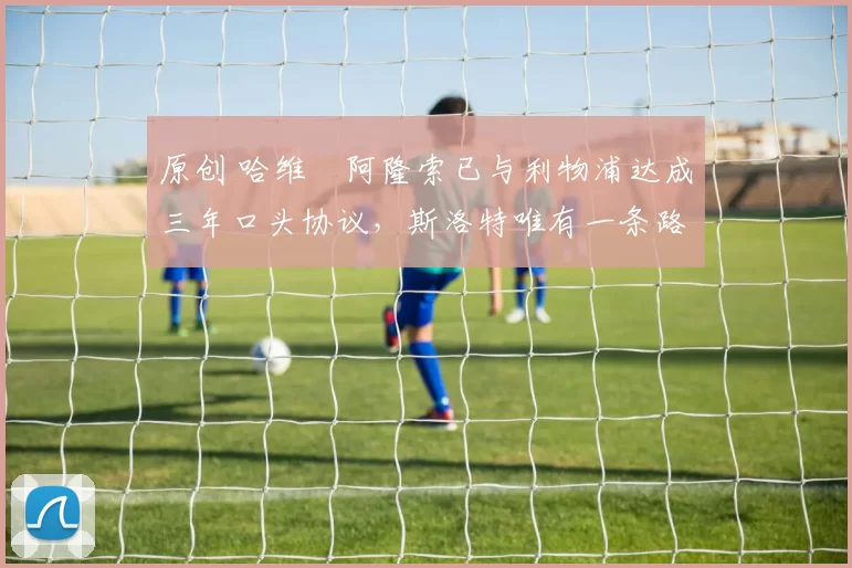 原创 哈维・阿隆索已与利物浦达成三年口头协议，斯洛特唯有一条路可 “翻盘”