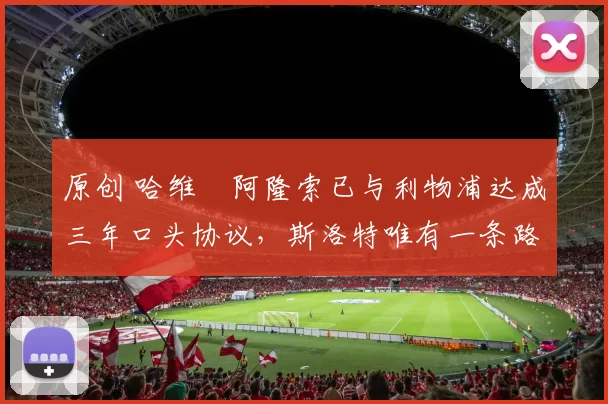 原创 哈维・阿隆索已与利物浦达成三年口头协议，斯洛特唯有一条路可 “翻盘”