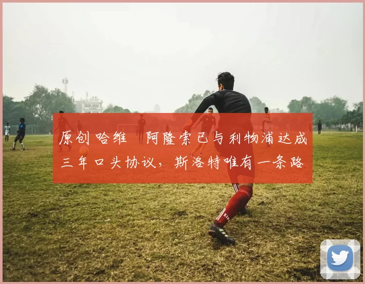 原创 哈维・阿隆索已与利物浦达成三年口头协议，斯洛特唯有一条路可 “翻盘”
