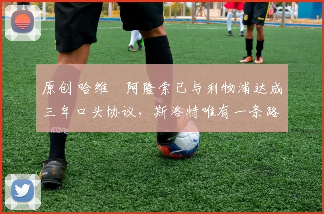 原创 哈维・阿隆索已与利物浦达成三年口头协议，斯洛特唯有一条路可 “翻盘”