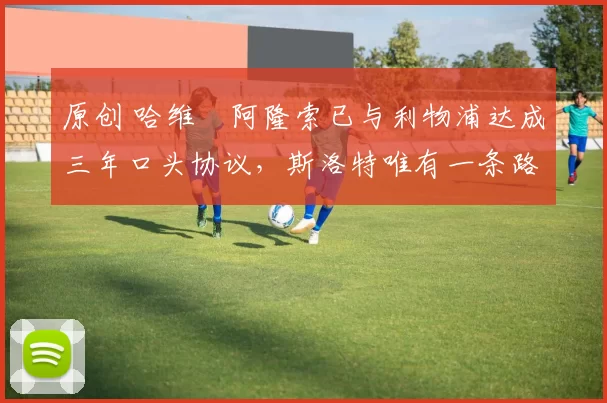 原创 哈维・阿隆索已与利物浦达成三年口头协议，斯洛特唯有一条路可 “翻盘”