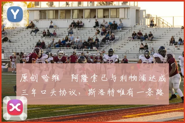 原创 哈维・阿隆索已与利物浦达成三年口头协议，斯洛特唯有一条路可 “翻盘”