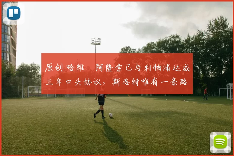 原创 哈维・阿隆索已与利物浦达成三年口头协议，斯洛特唯有一条路可 “翻盘”