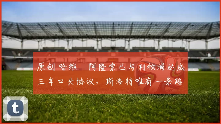 原创 哈维・阿隆索已与利物浦达成三年口头协议，斯洛特唯有一条路可 “翻盘”