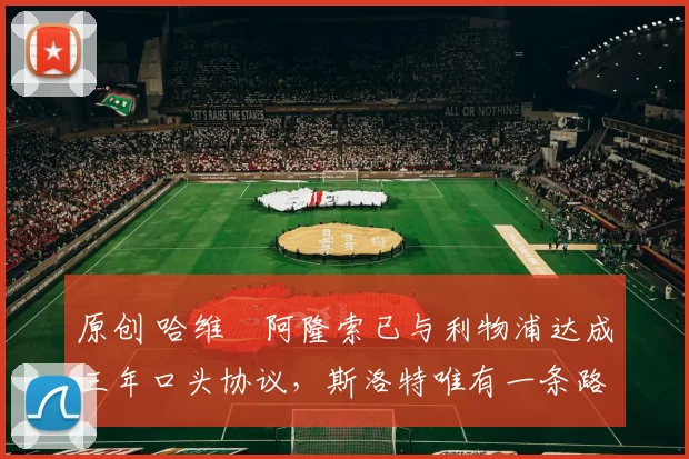 原创 哈维・阿隆索已与利物浦达成三年口头协议，斯洛特唯有一条路可 “翻盘”