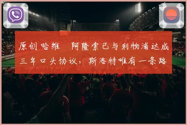 原创 哈维・阿隆索已与利物浦达成三年口头协议，斯洛特唯有一条路可 “翻盘”
