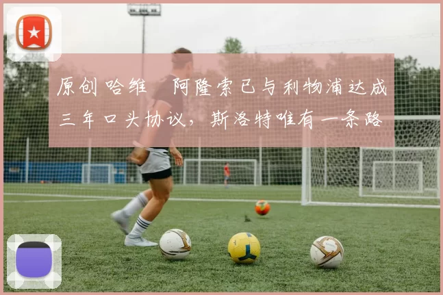 原创 哈维・阿隆索已与利物浦达成三年口头协议，斯洛特唯有一条路可 “翻盘”