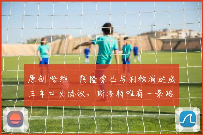 原创 哈维・阿隆索已与利物浦达成三年口头协议，斯洛特唯有一条路可 “翻盘”