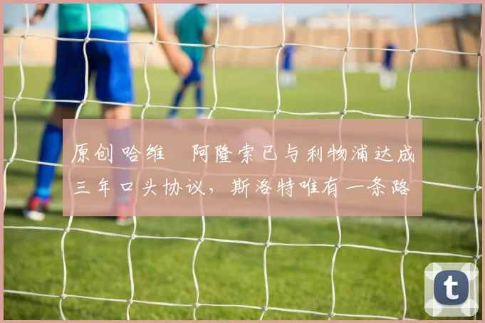 原创 哈维・阿隆索已与利物浦达成三年口头协议，斯洛特唯有一条路可 “翻盘”