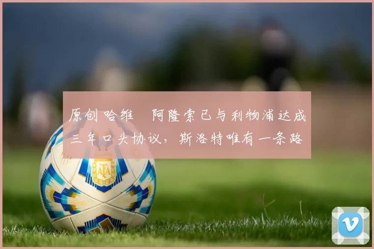 原创 哈维・阿隆索已与利物浦达成三年口头协议，斯洛特唯有一条路可 “翻盘”