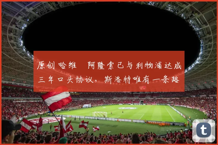 原创 哈维・阿隆索已与利物浦达成三年口头协议，斯洛特唯有一条路可 “翻盘”