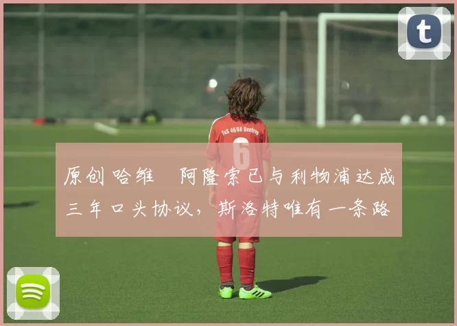 原创 哈维・阿隆索已与利物浦达成三年口头协议，斯洛特唯有一条路可 “翻盘”