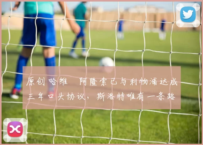 原创 哈维・阿隆索已与利物浦达成三年口头协议，斯洛特唯有一条路可 “翻盘”