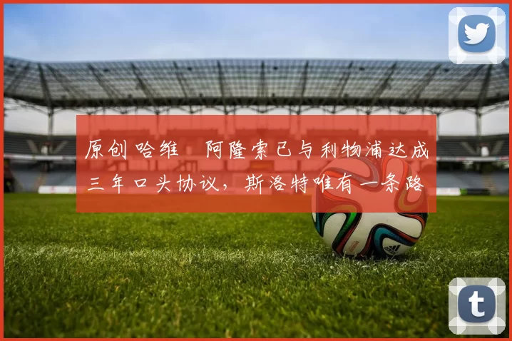 原创 哈维・阿隆索已与利物浦达成三年口头协议，斯洛特唯有一条路可 “翻盘”