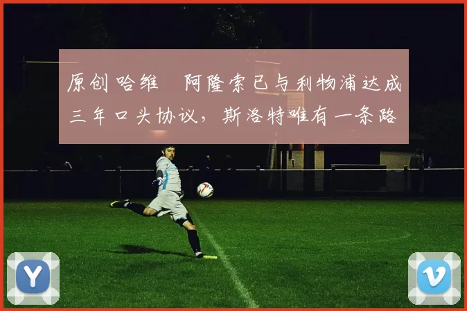 原创 哈维・阿隆索已与利物浦达成三年口头协议，斯洛特唯有一条路可 “翻盘”