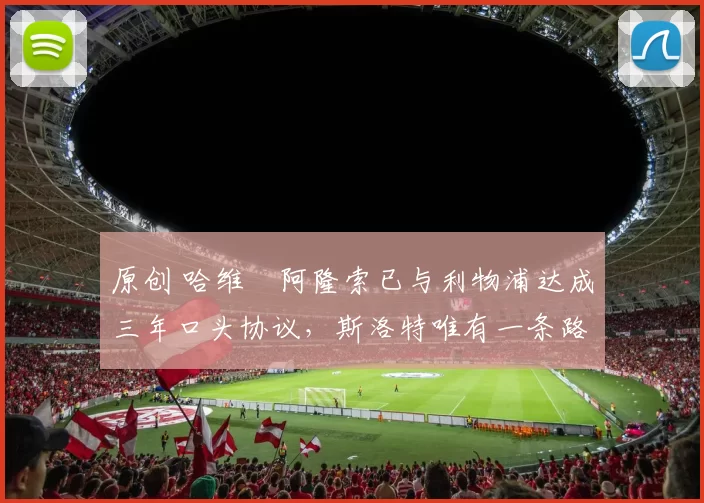 原创 哈维・阿隆索已与利物浦达成三年口头协议，斯洛特唯有一条路可 “翻盘”