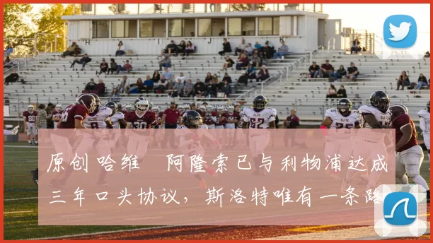 原创 哈维・阿隆索已与利物浦达成三年口头协议，斯洛特唯有一条路可 “翻盘”