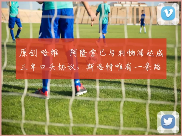 原创 哈维・阿隆索已与利物浦达成三年口头协议，斯洛特唯有一条路可 “翻盘”