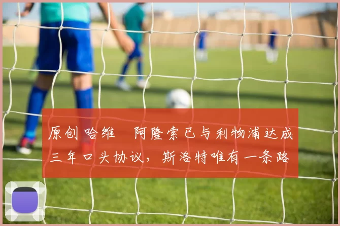 原创 哈维・阿隆索已与利物浦达成三年口头协议，斯洛特唯有一条路可 “翻盘”