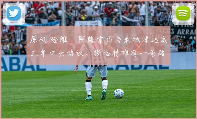 原创 哈维・阿隆索已与利物浦达成三年口头协议，斯洛特唯有一条路可 “翻盘”