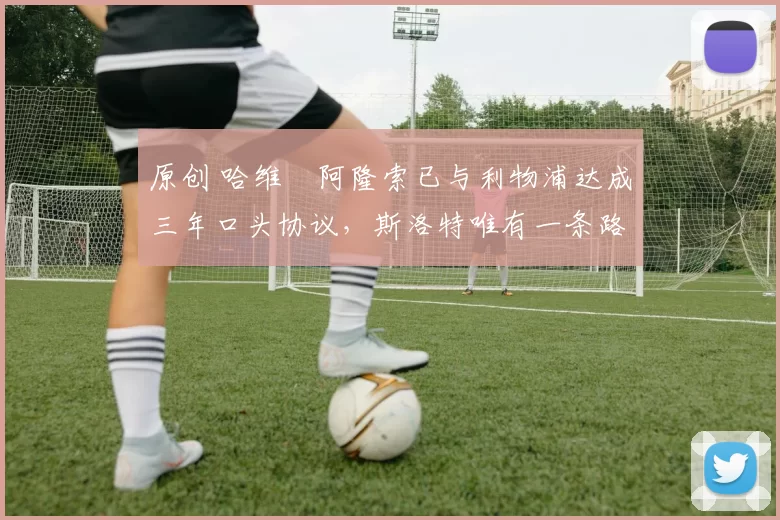 原创 哈维・阿隆索已与利物浦达成三年口头协议，斯洛特唯有一条路可 “翻盘”