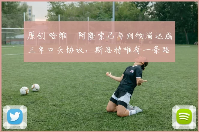 原创 哈维・阿隆索已与利物浦达成三年口头协议，斯洛特唯有一条路可 “翻盘”