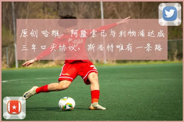 原创 哈维・阿隆索已与利物浦达成三年口头协议，斯洛特唯有一条路可 “翻盘”