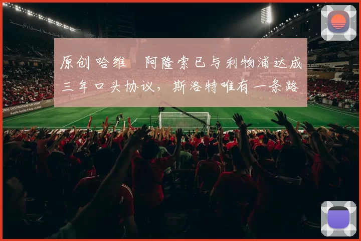 原创 哈维・阿隆索已与利物浦达成三年口头协议，斯洛特唯有一条路可 “翻盘”