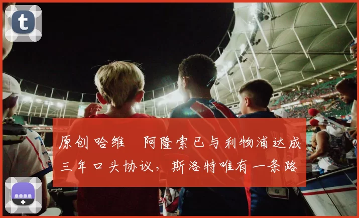 原创 哈维・阿隆索已与利物浦达成三年口头协议，斯洛特唯有一条路可 “翻盘”