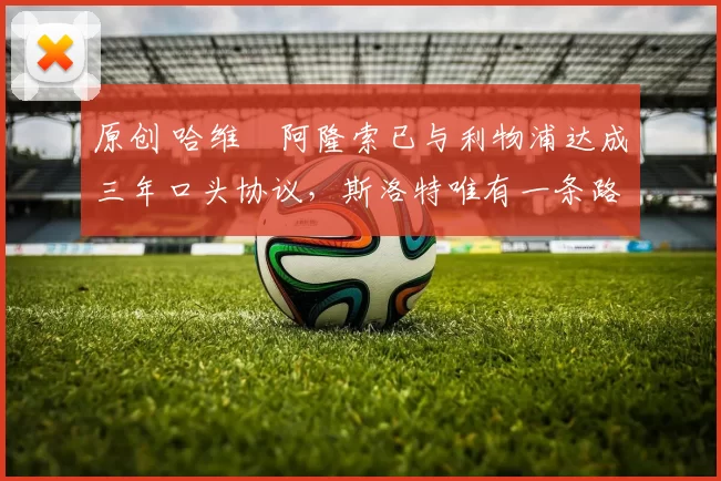 原创 哈维・阿隆索已与利物浦达成三年口头协议，斯洛特唯有一条路可 “翻盘”