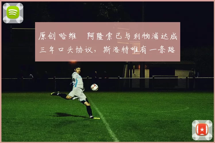 原创 哈维・阿隆索已与利物浦达成三年口头协议，斯洛特唯有一条路可 “翻盘”