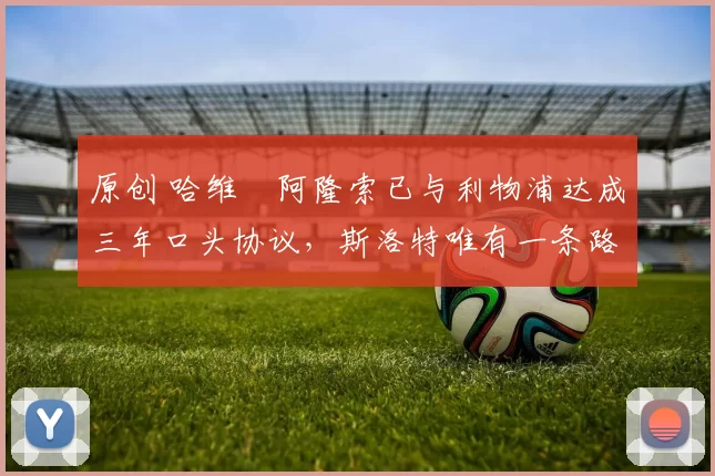 原创 哈维・阿隆索已与利物浦达成三年口头协议，斯洛特唯有一条路可 “翻盘”