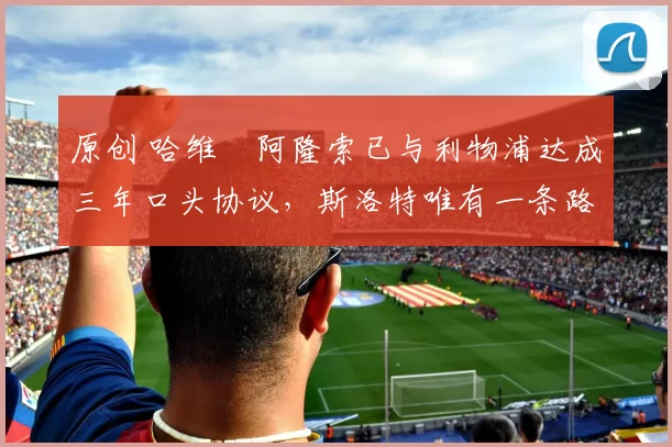 原创 哈维・阿隆索已与利物浦达成三年口头协议，斯洛特唯有一条路可 “翻盘”