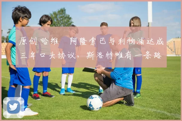 原创 哈维・阿隆索已与利物浦达成三年口头协议，斯洛特唯有一条路可 “翻盘”