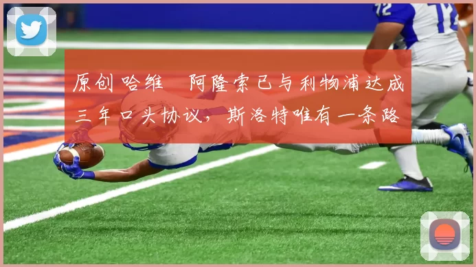 原创 哈维・阿隆索已与利物浦达成三年口头协议，斯洛特唯有一条路可 “翻盘”