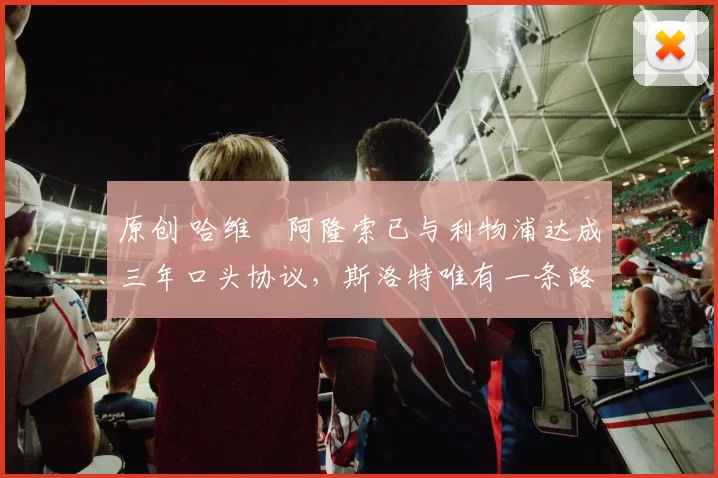 原创 哈维・阿隆索已与利物浦达成三年口头协议，斯洛特唯有一条路可 “翻盘”