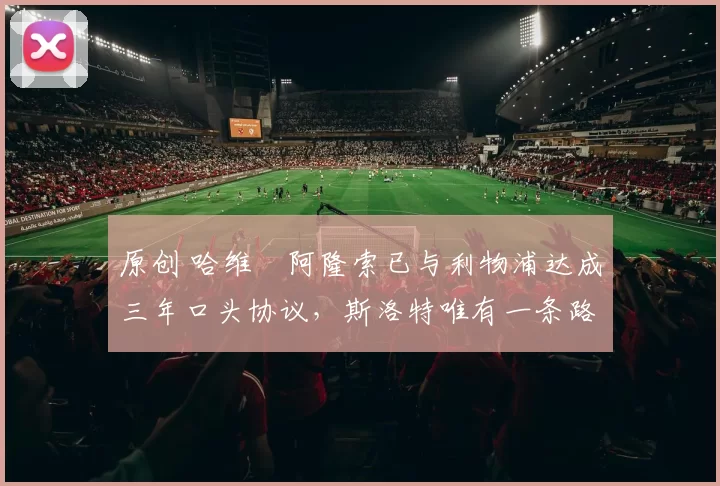 原创 哈维・阿隆索已与利物浦达成三年口头协议，斯洛特唯有一条路可 “翻盘”