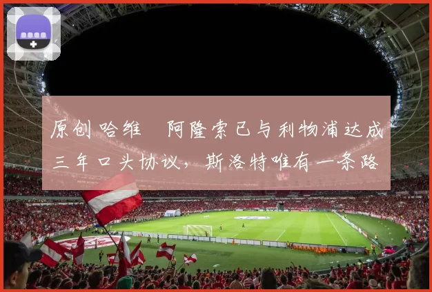 原创 哈维・阿隆索已与利物浦达成三年口头协议，斯洛特唯有一条路可 “翻盘”