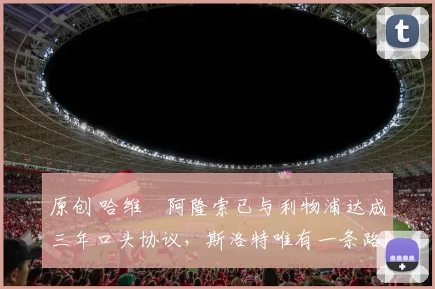 原创 哈维・阿隆索已与利物浦达成三年口头协议，斯洛特唯有一条路可 “翻盘”